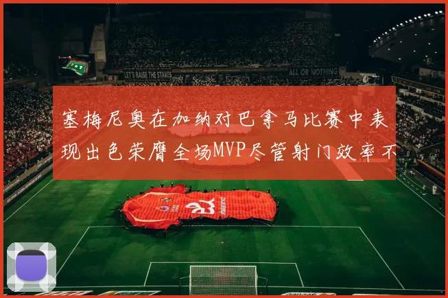 塞梅尼奥在加纳对巴拿马比赛中表现出色荣膺全场MVP尽管射门效率不佳