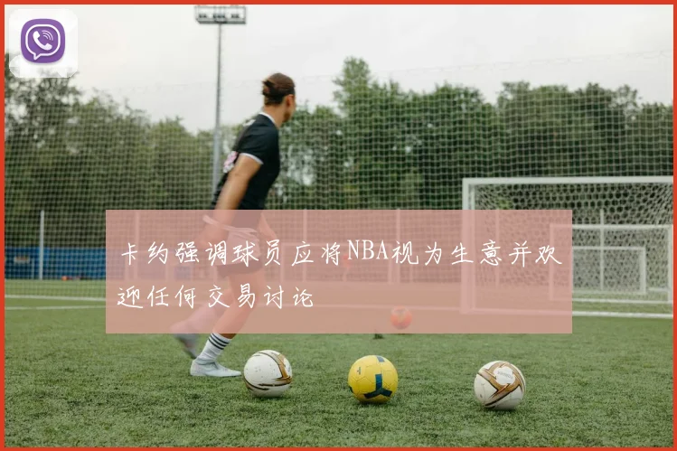 卡约强调球员应将NBA视为生意并欢迎任何交易讨论