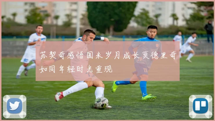 苏契奇感悟国米岁月成长莫德里奇如同年轻时光重现