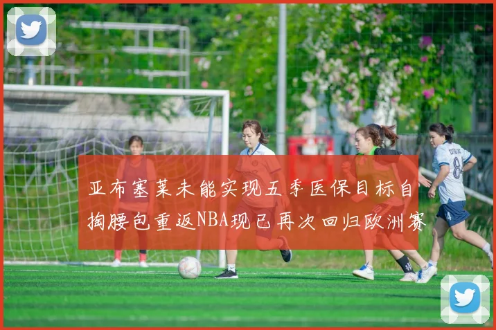 亚布塞莱未能实现五季医保目标自掏腰包重返NBA现已再次回归欧洲赛场