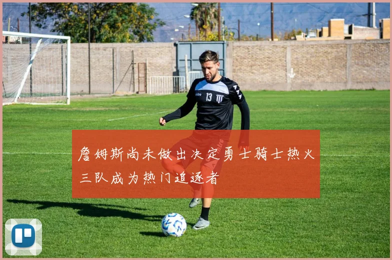 詹姆斯尚未做出决定勇士骑士热火三队成为热门追逐者