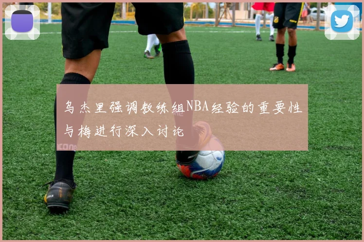 乌杰里强调教练组NBA经验的重要性与梅进行深入讨论