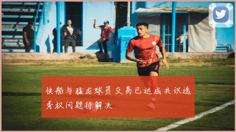 快船与猛龙球员交易已达成共识选秀权问题待解决