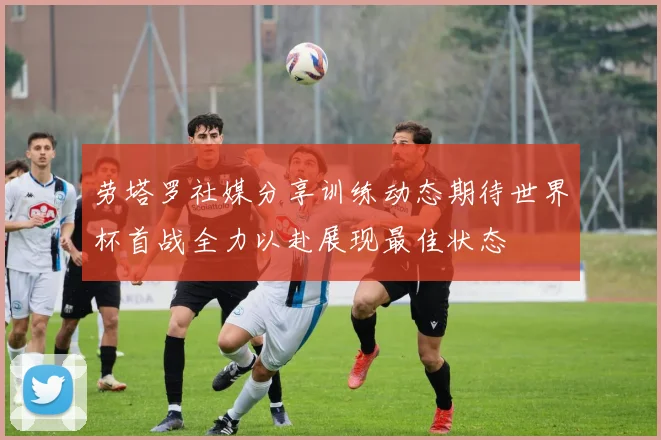 劳塔罗社媒分享训练动态期待世界杯首战全力以赴展现最佳状态