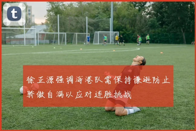 徐正源强调海港队需保持谦逊防止骄傲自满以应对连胜挑战