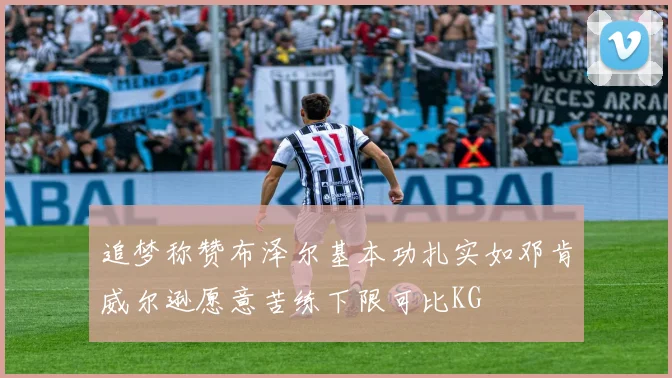 追梦称赞布泽尔基本功扎实如邓肯威尔逊愿意苦练下限可比KG
