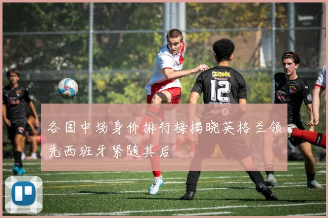 各国中场身价排行榜揭晓英格兰领先西班牙紧随其后