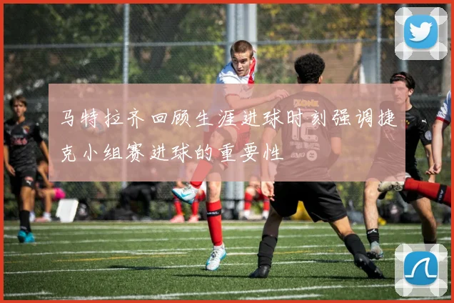 马特拉齐回顾生涯进球时刻强调捷克小组赛进球的重要性