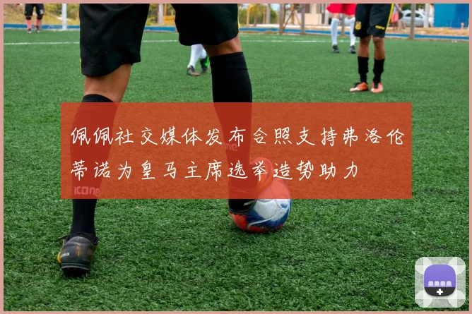 佩佩社交媒体发布合照支持弗洛伦蒂诺为皇马主席选举造势助力