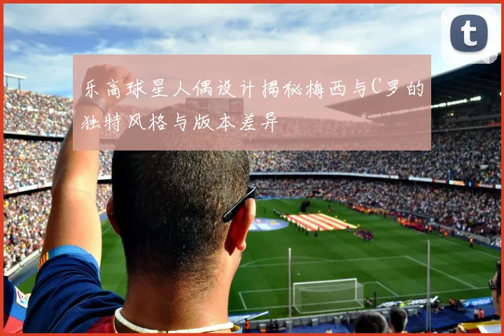 乐高球星人偶设计揭秘梅西与C罗的独特风格与版本差异